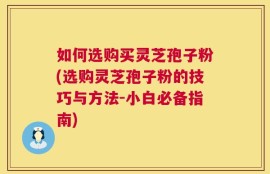 如何选购买灵芝孢子粉(选购灵芝孢子粉的技巧与方法-小白必备指南)