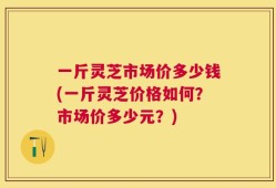 一斤灵芝市场价多少钱(一斤灵芝价格如何？市场价多少元？)