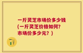 一斤灵芝市场价多少钱(一斤灵芝价格如何？市场价多少元？)