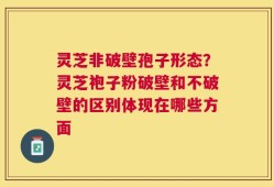 灵芝非破壁孢子形态？灵芝袍子粉破壁和不破壁的区别体现在哪些方面