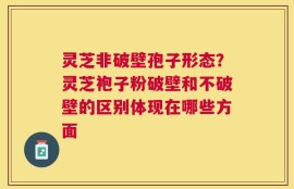 灵芝非破壁孢子形态？灵芝袍子粉破壁和不破壁的区别体现在哪些方面