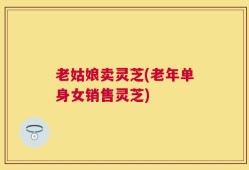 老姑娘卖灵芝(老年单身女销售灵芝)
