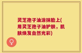 灵芝孢子油涂抹脸上(用灵芝孢子油护肤，肌肤焕发自然光彩)