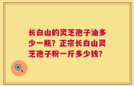 长白山的灵芝孢子油多少一瓶？正宗长白山灵芝孢子粉一斤多少钱？