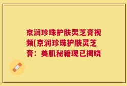 京润珍珠护肤灵芝膏视频(京润珍珠护肤灵芝膏：美肌秘籍现已揭晓