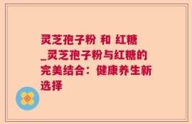 灵芝孢子粉 和 红糖_灵芝孢子粉与红糖的完美结合：健康养生新选择