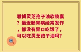雅博灵芝孢子油软胶囊？最近肠胃病经常发作，都没有胃口吃饭了，可以吃灵芝孢子油吗？