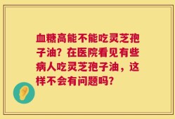 血糖高能不能吃灵芝孢子油？在医院看见有些病人吃灵芝孢子油，这样不会有问题吗？