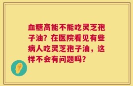 血糖高能不能吃灵芝孢子油？在医院看见有些病人吃灵芝孢子油，这样不会有问题吗？