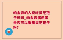 帕金森的人能吃灵芝孢子粉吗_帕金森病患者是否可以服用灵芝孢子粉？