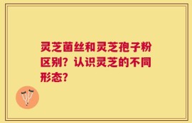 灵芝菌丝和灵芝孢子粉区别？认识灵芝的不同形态？
