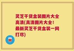 灵芝干货盒装图片大全高清(高清图片大全！最新灵芝干货盒装一网打尽)