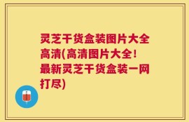 灵芝干货盒装图片大全高清(高清图片大全！最新灵芝干货盒装一网打尽)