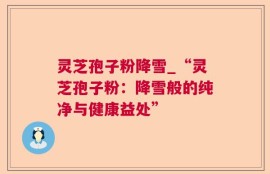 灵芝孢子粉降雪_“灵芝孢子粉：降雪般的纯净与健康益处”
