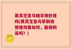 黑灵芝首乌精华液好用吗(黑灵芝首乌萃取液使用效果如何，值得购买吗？)