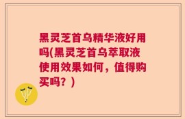 黑灵芝首乌精华液好用吗(黑灵芝首乌萃取液使用效果如何，值得购买吗？)