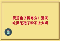 灵芝孢子粉寒么？夏天吃灵芝孢子粉不上火吗