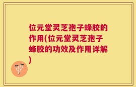 位元堂灵芝孢子蜂胶的作用(位元堂灵芝孢子蜂胶的功效及作用详解)