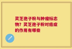 灵芝孢子粉与肿瘤标志物？灵芝孢子粉对癌症的作用有哪些