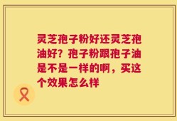 灵芝孢子粉好还灵芝孢油好？孢子粉跟孢子油是不是一样的啊，买这个效果怎么样