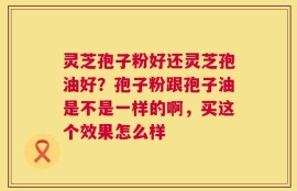 灵芝孢子粉好还灵芝孢油好？孢子粉跟孢子油是不是一样的啊，买这个效果怎么样