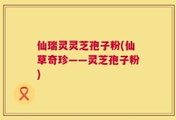 仙瑞灵灵芝孢子粉(仙草奇珍——灵芝孢子粉)