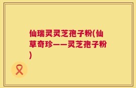 仙瑞灵灵芝孢子粉(仙草奇珍——灵芝孢子粉)