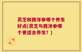 灵芝和西洋参哪个养生好点(灵芝与西洋参哪个更适合养生？)