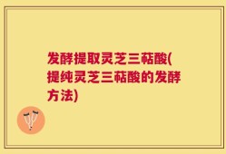 发酵提取灵芝三萜酸(提纯灵芝三萜酸的发酵方法)