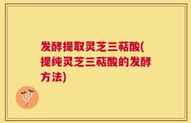 发酵提取灵芝三萜酸(提纯灵芝三萜酸的发酵方法)
