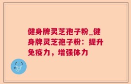 健身牌灵芝孢子粉_健身牌灵芝孢子粉：提升免疫力，增强体力