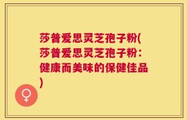 莎普爱思灵芝孢子粉(莎普爱思灵芝孢子粉：健康而美味的保健佳品)