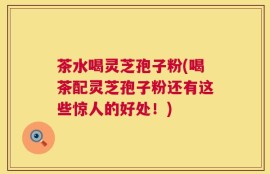 茶水喝灵芝孢子粉(喝茶配灵芝孢子粉还有这些惊人的好处！)