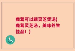 鹿茸可以跟灵芝煲汤(鹿茸灵芝汤，美味养生佳品！)