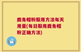 鹿角帽粉服用方法每天用量(每日服用鹿角帽粉正确方法)