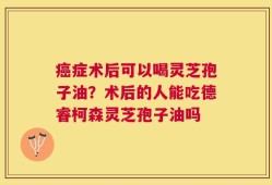 癌症术后可以喝灵芝孢子油？术后的人能吃德睿柯森灵芝孢子油吗