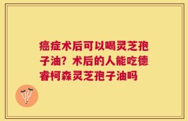 癌症术后可以喝灵芝孢子油？术后的人能吃德睿柯森灵芝孢子油吗