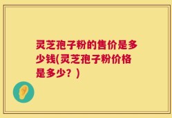 灵芝孢子粉的售价是多少钱(灵芝孢子粉价格是多少？)