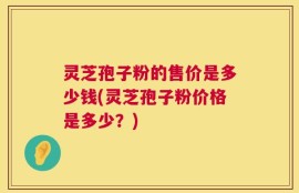 灵芝孢子粉的售价是多少钱(灵芝孢子粉价格是多少？)
