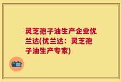 灵芝孢子油生产企业优兰达(优兰达：灵芝孢子油生产专家)