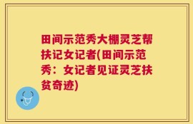 田间示范秀大棚灵芝帮扶记女记者(田间示范秀：女记者见证灵芝扶贫奇迹)