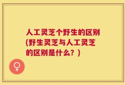 人工灵芝个野生的区别(野生灵芝与人工灵芝的区别是什么？)