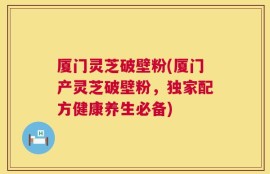 厦门灵芝破壁粉(厦门产灵芝破壁粉，独家配方健康养生必备)