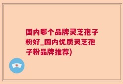 国内哪个品牌灵芝孢子粉好_国内优质灵芝孢子粉品牌推荐)
