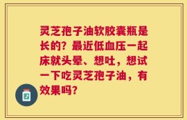 灵芝孢子油软胶囊瓶是长的？最近低血压一起床就头晕、想吐，想试一下吃灵芝孢子油，有效果吗？