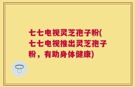 七七电视灵芝孢子粉(七七电视推出灵芝孢子粉，有助身体健康)