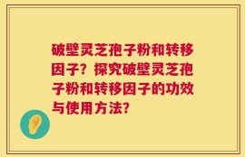 破壁灵芝孢子粉和转移因子？探究破壁灵芝孢子粉和转移因子的功效与使用方法？
