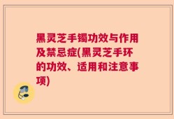 黑灵芝手镯功效与作用及禁忌症(黑灵芝手环的功效、适用和注意事项)