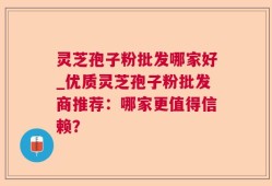 灵芝孢子粉批发哪家好_优质灵芝孢子粉批发商推荐：哪家更值得信赖？