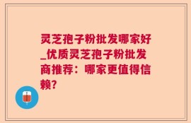 灵芝孢子粉批发哪家好_优质灵芝孢子粉批发商推荐：哪家更值得信赖？